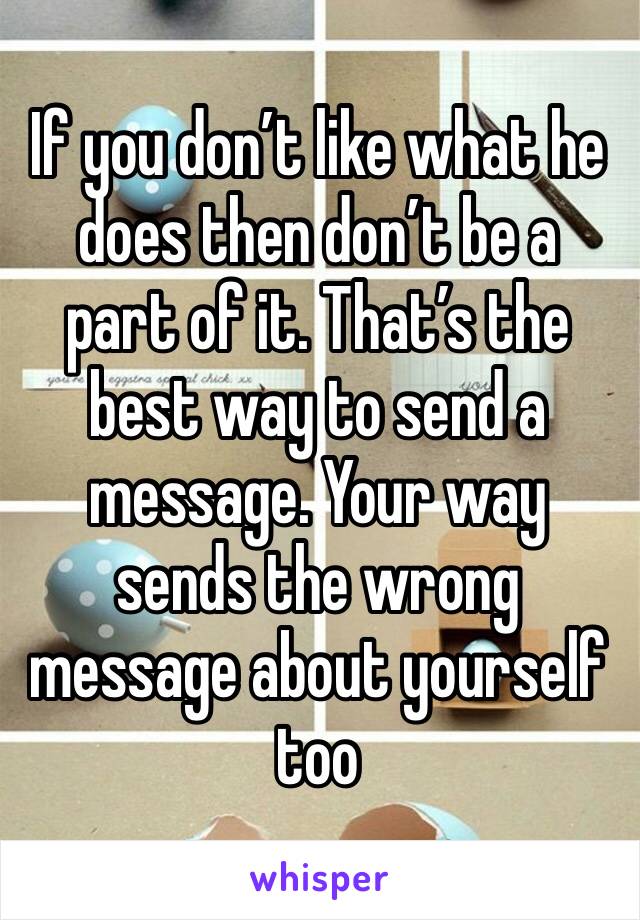 If you don’t like what he does then don’t be a part of it. That’s the best way to send a message. Your way sends the wrong message about yourself too 