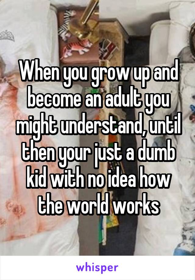 When you grow up and become an adult you might understand, until then your just a dumb kid with no idea how the world works