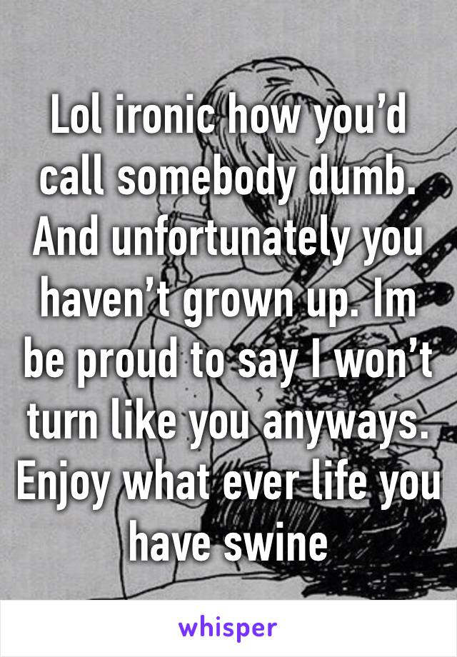 Lol ironic how you’d call somebody dumb. And unfortunately you haven’t grown up. Im be proud to say I won’t turn like you anyways. Enjoy what ever life you have swine 