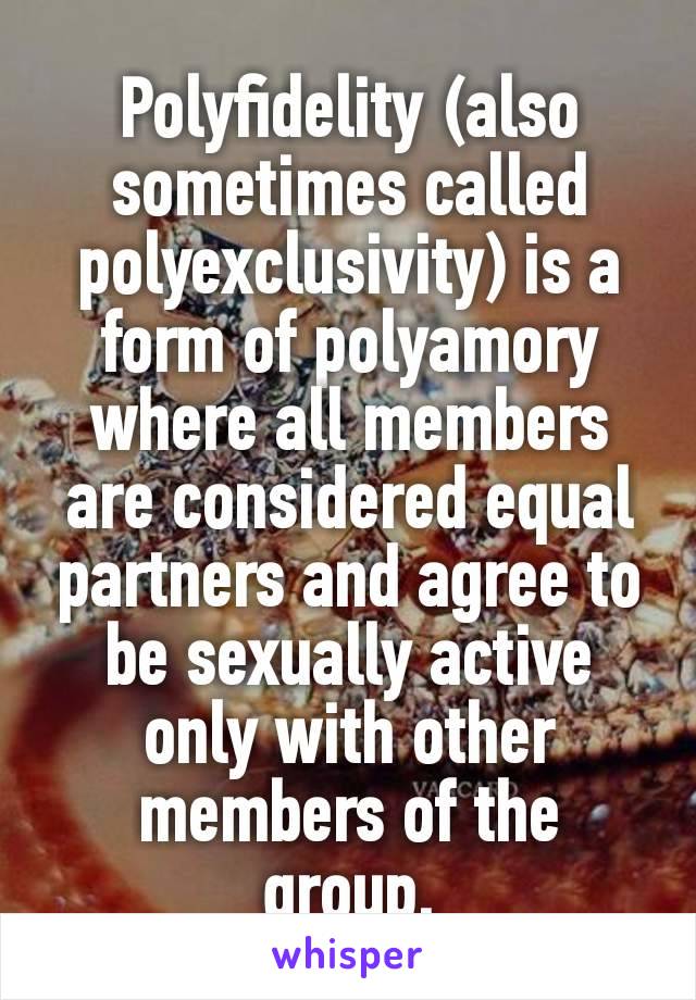 Polyfidelity (also sometimes called polyexclusivity) is a form of polyamory where all members are considered equal partners and agree to be sexually active only with other members of the group.