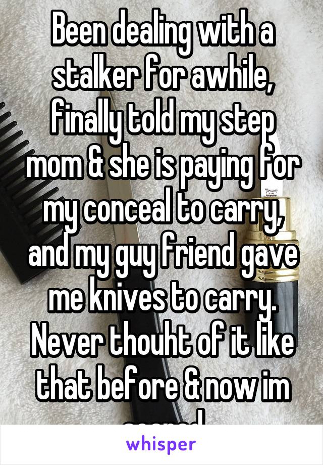 Been dealing with a stalker for awhile, finally told my step mom & she is paying for my conceal to carry, and my guy friend gave me knives to carry. Never thouht of it like that before & now im scared