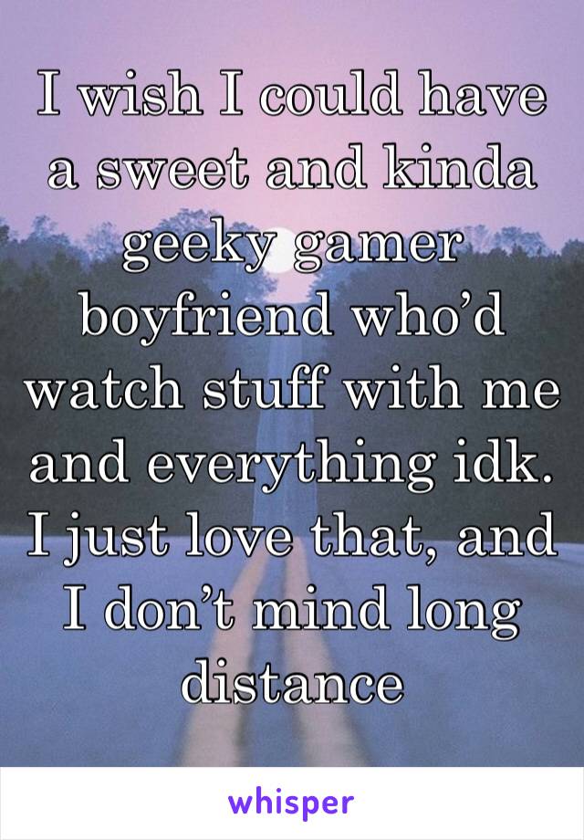 I wish I could have a sweet and kinda geeky gamer boyfriend who’d watch stuff with me and everything idk. I just love that, and I don’t mind long distance 