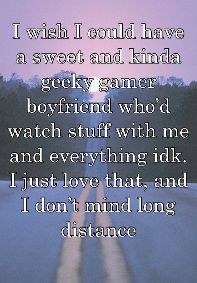 I wish I could have a sweet and kinda geeky gamer boyfriend who’d watch stuff with me and everything idk. I just love that, and I don’t mind long distance 