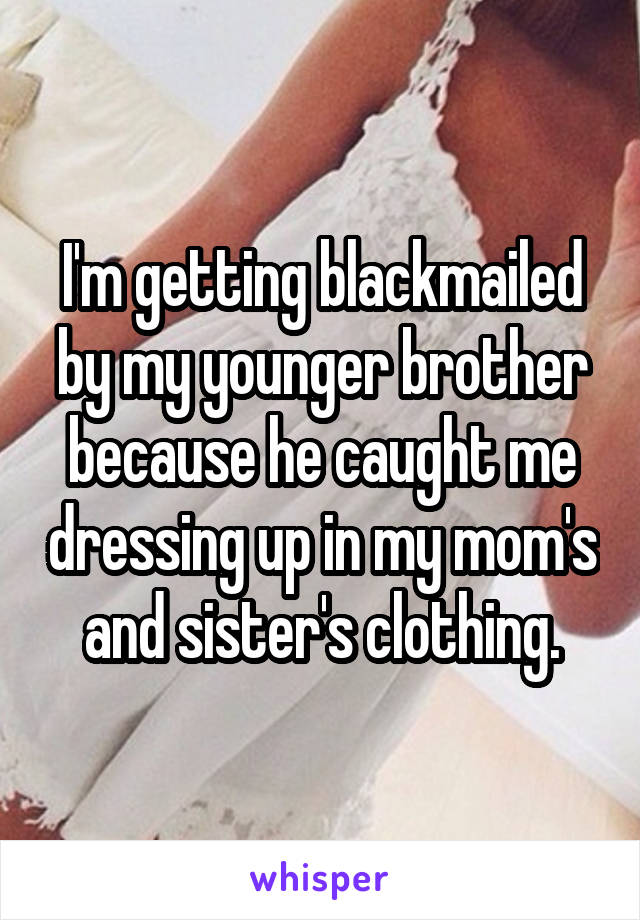 I'm getting blackmailed by my younger brother because he caught me dressing up in my mom's and sister's clothing.
