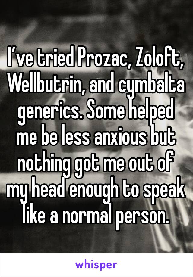 I’ve tried Prozac, Zoloft, Wellbutrin, and cymbalta generics. Some helped me be less anxious but nothing got me out of my head enough to speak like a normal person.