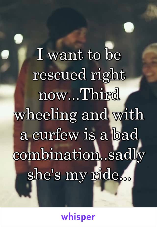 I want to be rescued right now...Third wheeling and with a curfew is a bad combination..sadly she's my ride...