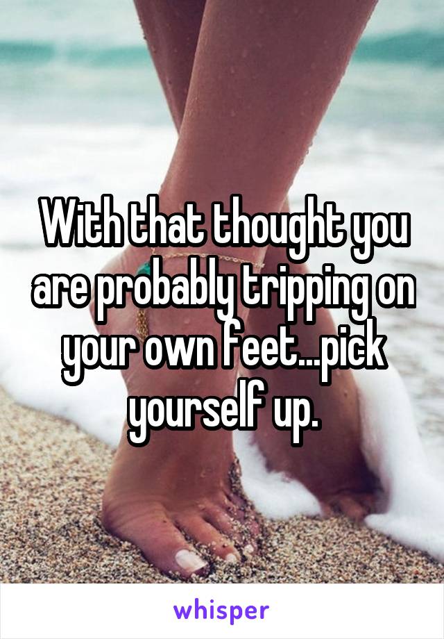 With that thought you are probably tripping on your own feet...pick yourself up.