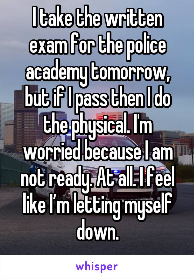 I take the written exam for the police academy tomorrow, but if I pass then I do the physical. I'm worried because I am not ready. At all. I feel like I’m letting myself down.
