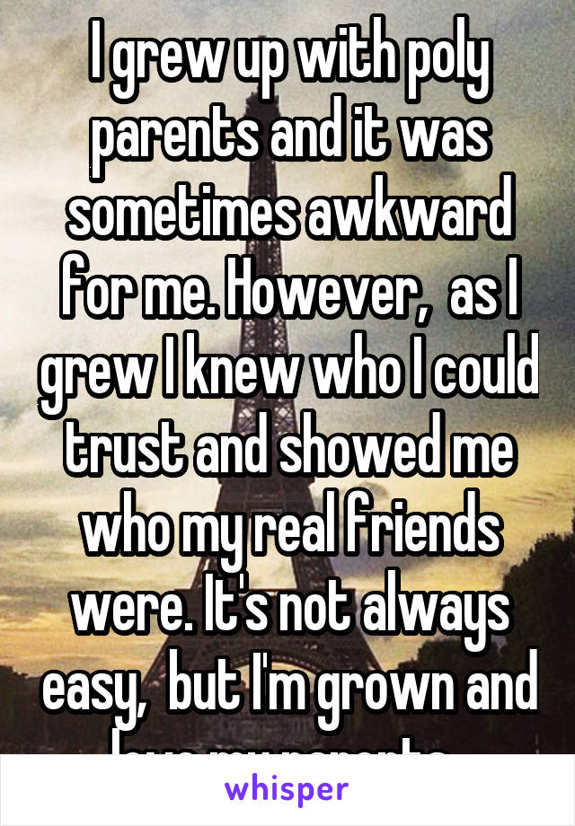 I grew up with poly parents and it was sometimes awkward for me. However,  as I grew I knew who I could trust and showed me who my real friends were. It's not always easy,  but I'm grown and love my parents. 