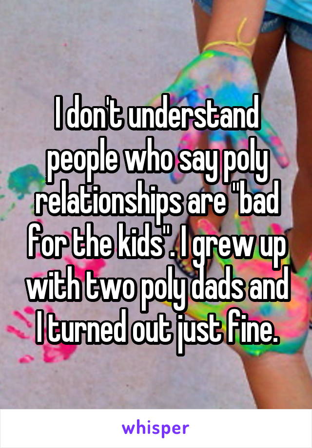 I don't understand people who say poly relationships are "bad for the kids". I grew up with two poly dads and I turned out just fine.