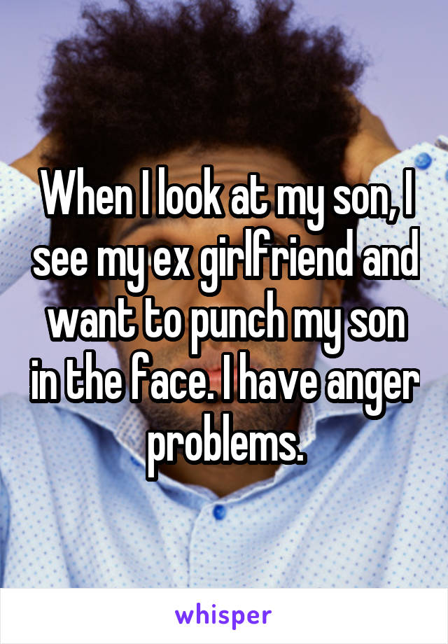 When I look at my son, I see my ex girlfriend and want to punch my son in the face. I have anger problems.