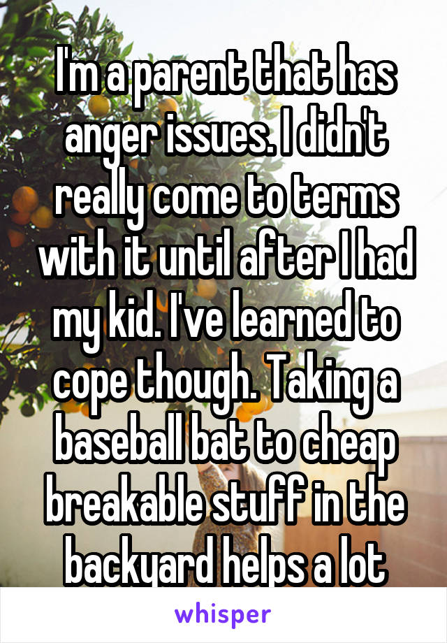 I'm a parent that has anger issues. I didn't really come to terms with it until after I had my kid. I've learned to cope though. Taking a baseball bat to cheap breakable stuff in the backyard helps a lot