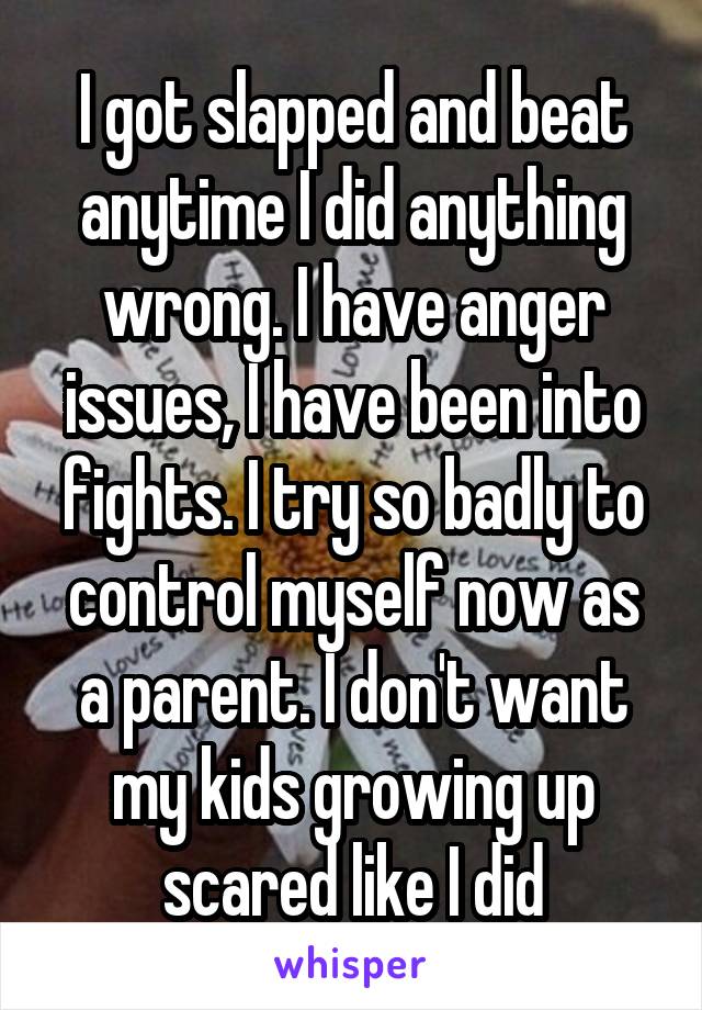 I got slapped and beat anytime I did anything wrong. I have anger issues, I have been into fights. I try so badly to control myself now as a parent. I don't want my kids growing up scared like I did