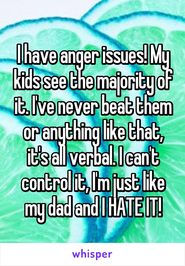 I have anger issues! My kids see the majority of it. I've never beat them or anything like that, it's all verbal. I can't control it, I'm just like my dad and I HATE IT!