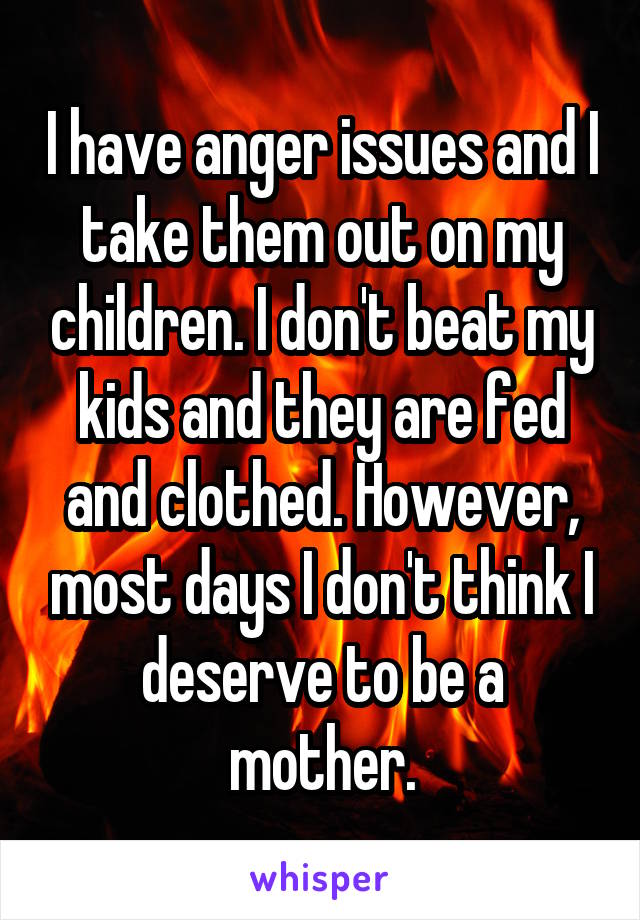I have anger issues and I take them out on my children. I don't beat my kids and they are fed and clothed. However, most days I don't think I deserve to be a mother.