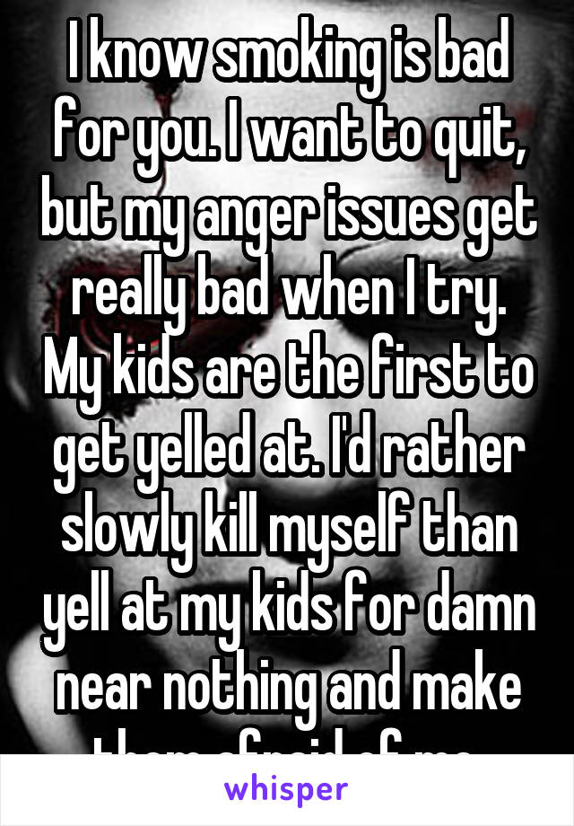 I know smoking is bad for you. I want to quit, but my anger issues get really bad when I try. My kids are the first to get yelled at. I'd rather slowly kill myself than yell at my kids for damn near nothing and make them afraid of me.
