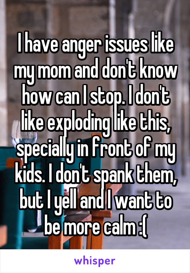 I have anger issues like my mom and don't know how can I stop. I don't like exploding like this, specially in front of my kids. I don't spank them, but I yell and I want to be more calm :(