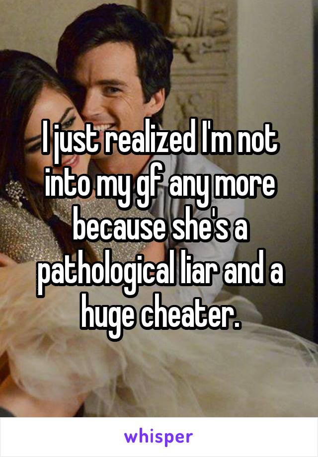 I just realized I'm not into my gf any more because she's a pathological liar and a huge cheater.