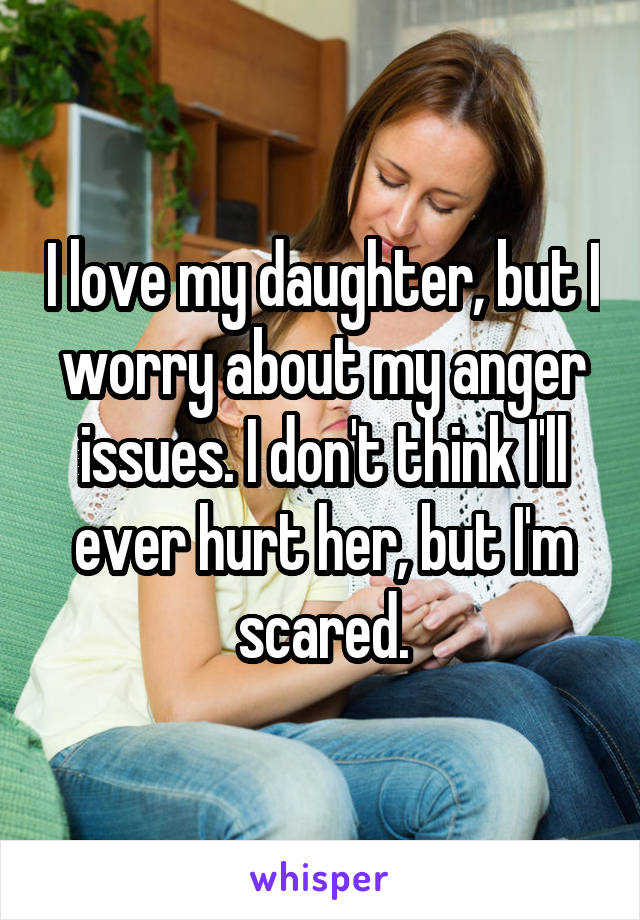 I love my daughter, but I worry about my anger issues. I don't think I'll ever hurt her, but I'm scared.