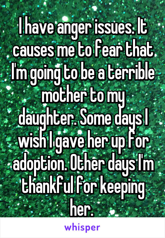 I have anger issues. It causes me to fear that I'm going to be a terrible mother to my daughter. Some days I wish I gave her up for adoption. Other days I'm thankful for keeping her. 