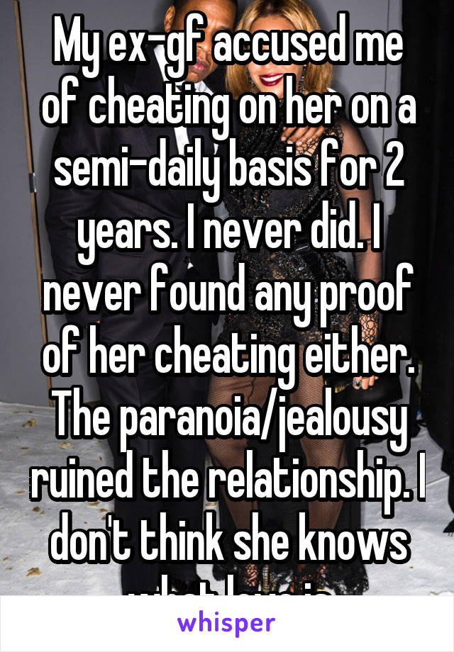 My ex-gf accused me of cheating on her on a semi-daily basis for 2 years. I never did. I never found any proof of her cheating either. The paranoia/jealousy ruined the relationship. I don't think she knows what love is