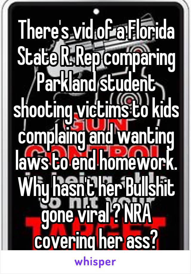 There's vid of a Florida State R. Rep comparing Parkland student shooting victims to kids complaing and wanting laws to end homework. Why hasn't her Bullshit gone viral ? NRA covering her ass?