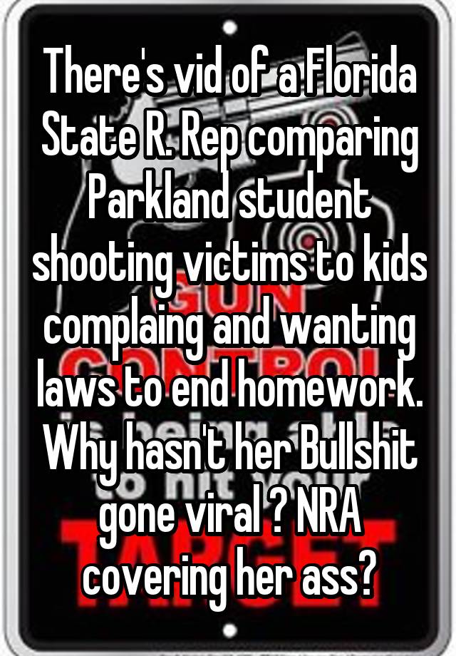 There's vid of a Florida State R. Rep comparing Parkland student shooting victims to kids complaing and wanting laws to end homework. Why hasn't her Bullshit gone viral ? NRA covering her ass?