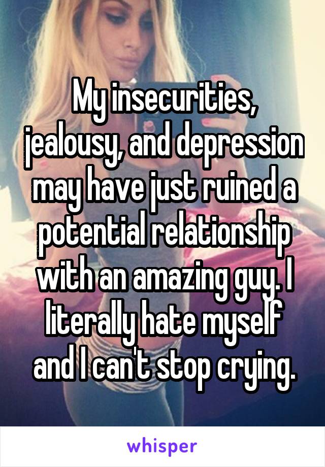 My insecurities, jealousy, and depression may have just ruined a potential relationship with an amazing guy. I literally hate myself and I can't stop crying.