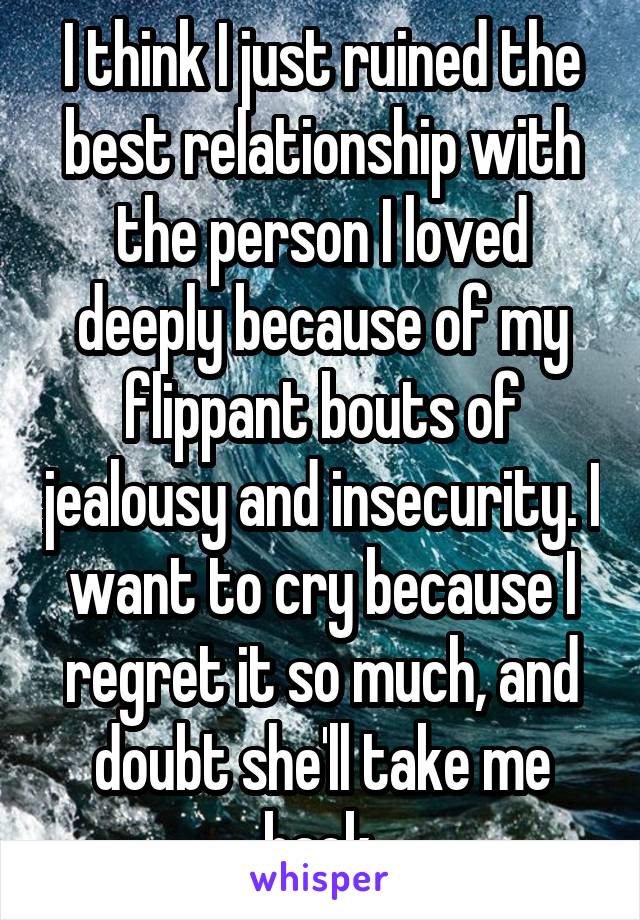 I think I just ruined the best relationship with the person I loved deeply because of my flippant bouts of jealousy and insecurity. I want to cry because I regret it so much, and doubt she'll take me back.
