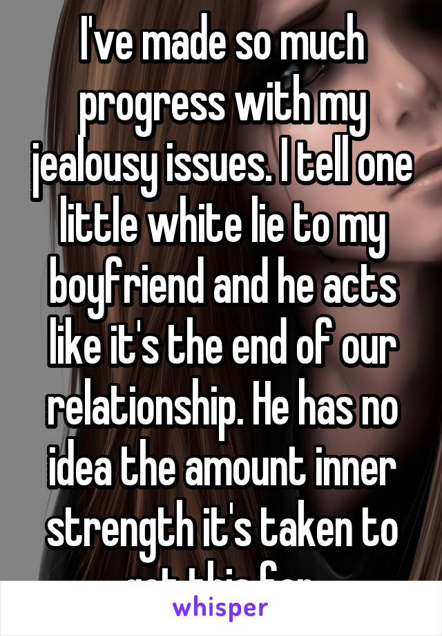 I've made so much progress with my jealousy issues. I tell one little white lie to my boyfriend and he acts like it's the end of our relationship. He has no idea the amount inner strength it's taken to get this far.