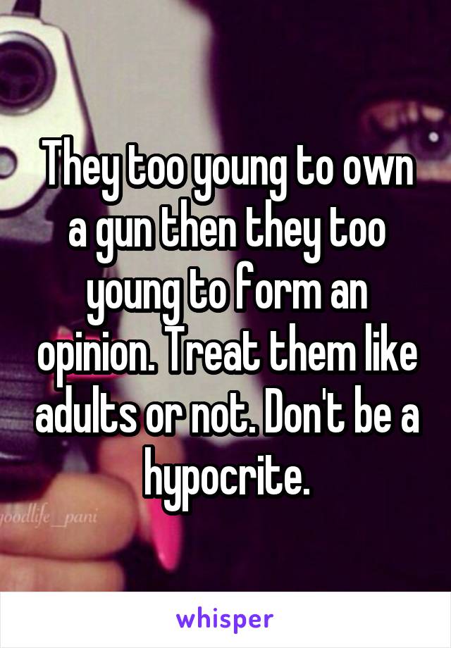 They too young to own a gun then they too young to form an opinion. Treat them like adults or not. Don't be a hypocrite.