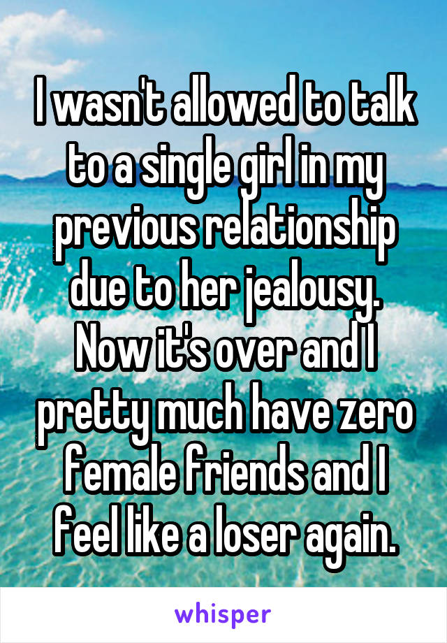 I wasn't allowed to talk to a single girl in my previous relationship due to her jealousy. Now it's over and I pretty much have zero female friends and I feel like a loser again.