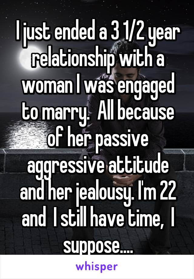 I just ended a 3 1/2 year relationship with a woman I was engaged to marry.  All because of her passive aggressive attitude and her jealousy. I'm 22 and  I still have time,  I suppose....