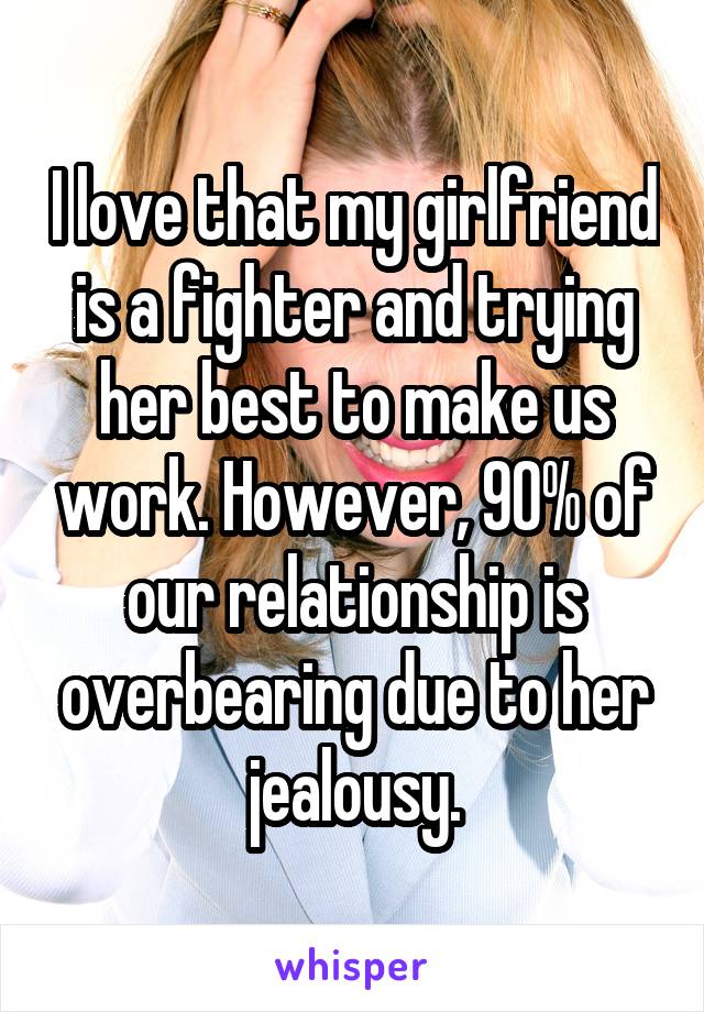 I love that my girlfriend is a fighter and trying her best to make us work. However, 90% of our relationship is overbearing due to her jealousy.