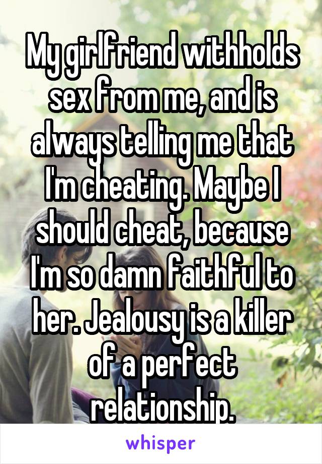 My girlfriend withholds sex from me, and is always telling me that I'm cheating. Maybe I should cheat, because I'm so damn faithful to her. Jealousy is a killer of a perfect relationship.