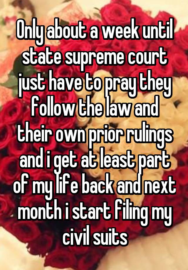 Only about a week until state supreme court just have to pray they follow the law and their own prior rulings and i get at least part of my life back and next month i start filing my civil suits