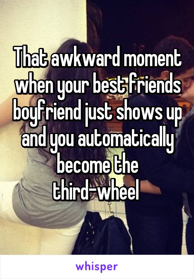 That awkward moment when your best friends boyfriend just shows up and you automatically become the third-wheel 
