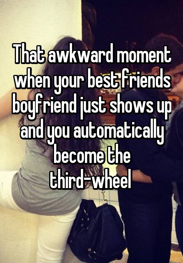 That awkward moment when your best friends boyfriend just shows up and you automatically become the third-wheel 
