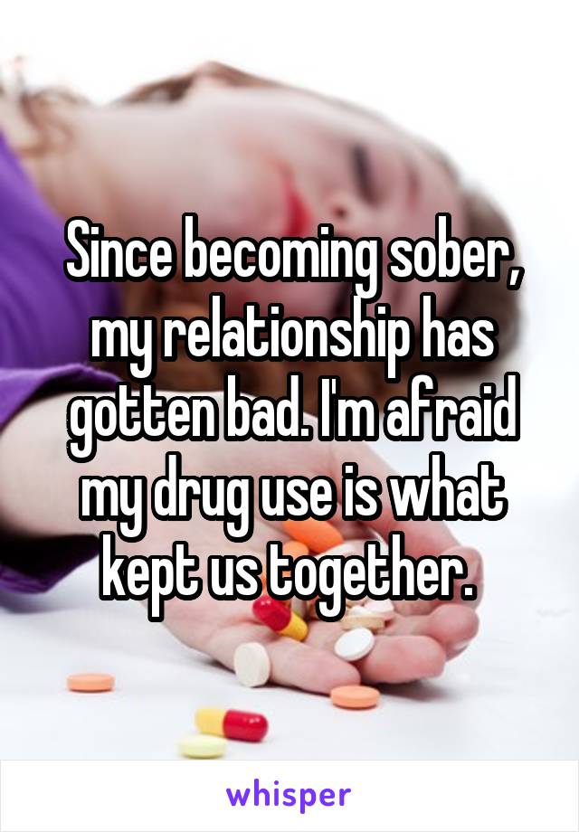 Since becoming sober, my relationship has gotten bad. I'm afraid my drug use is what kept us together. 