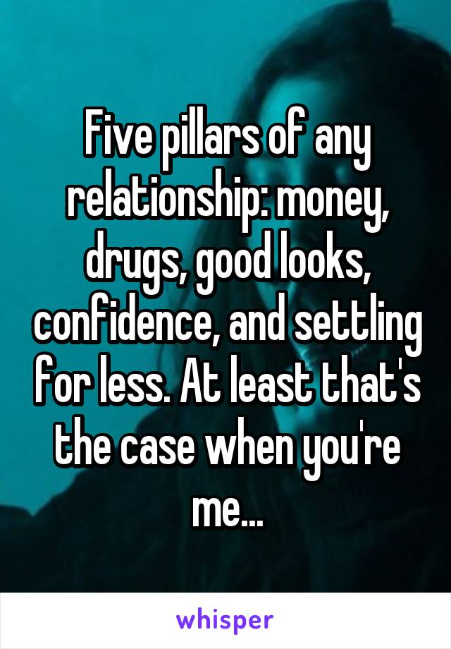 Five pillars of any relationship: money, drugs, good looks, confidence, and settling for less. At least that's the case when you're me...