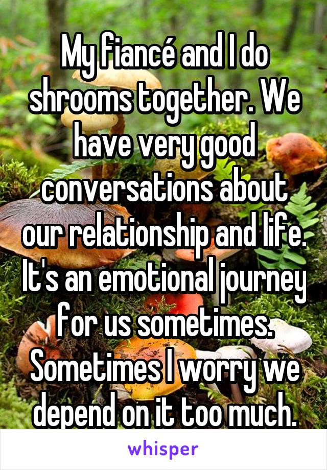 My fiancé and I do shrooms together. We have very good conversations about our relationship and life. It's an emotional journey for us sometimes. Sometimes I worry we depend on it too much.
