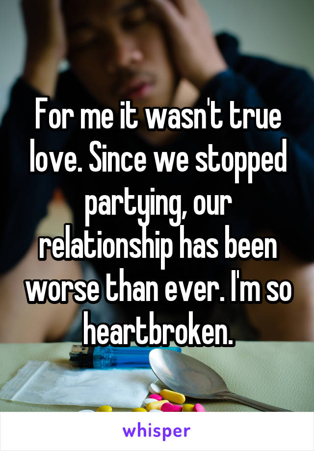 For me it wasn't true love. Since we stopped partying, our relationship has been worse than ever. I'm so heartbroken.