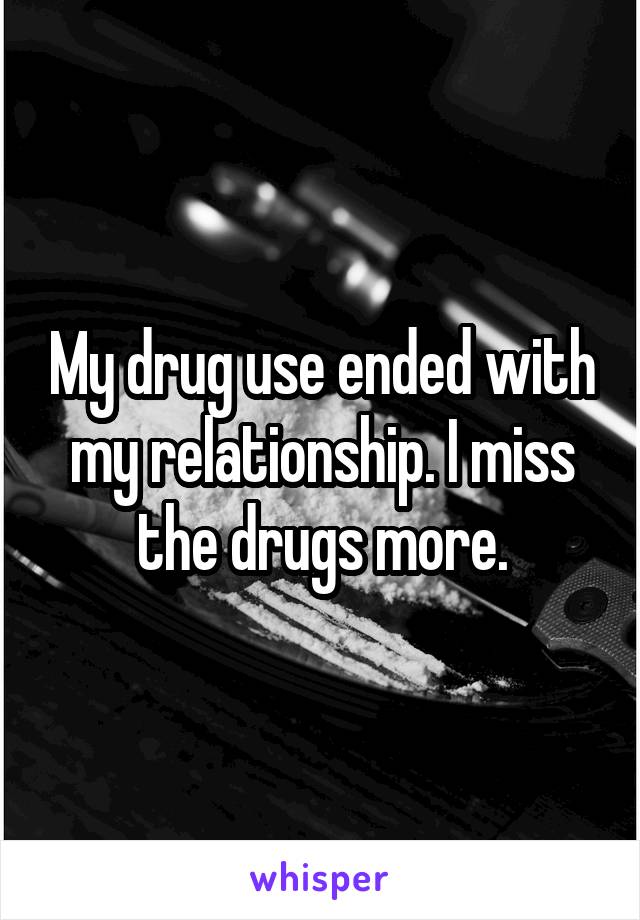 My drug use ended with my relationship. I miss the drugs more.