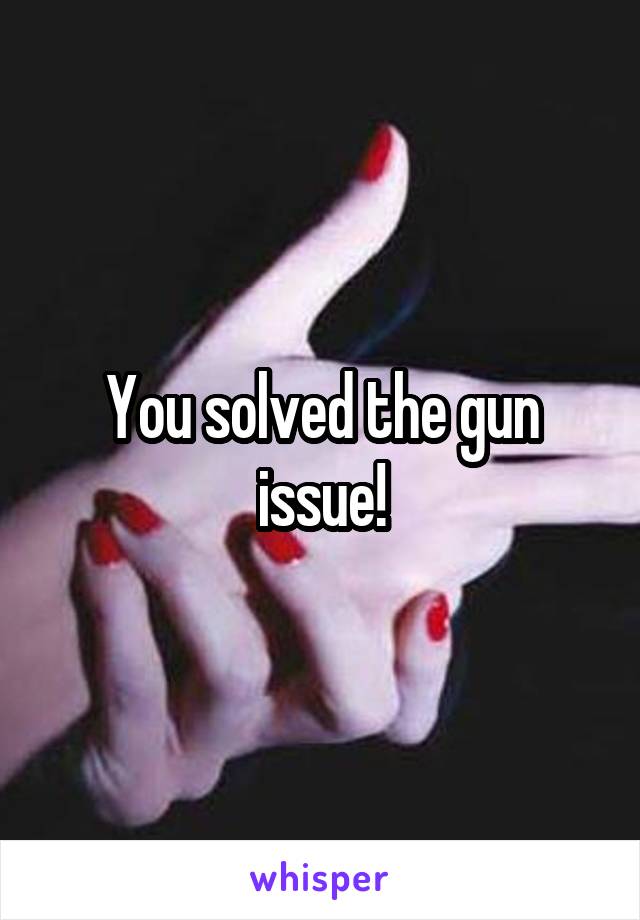 You solved the gun issue!