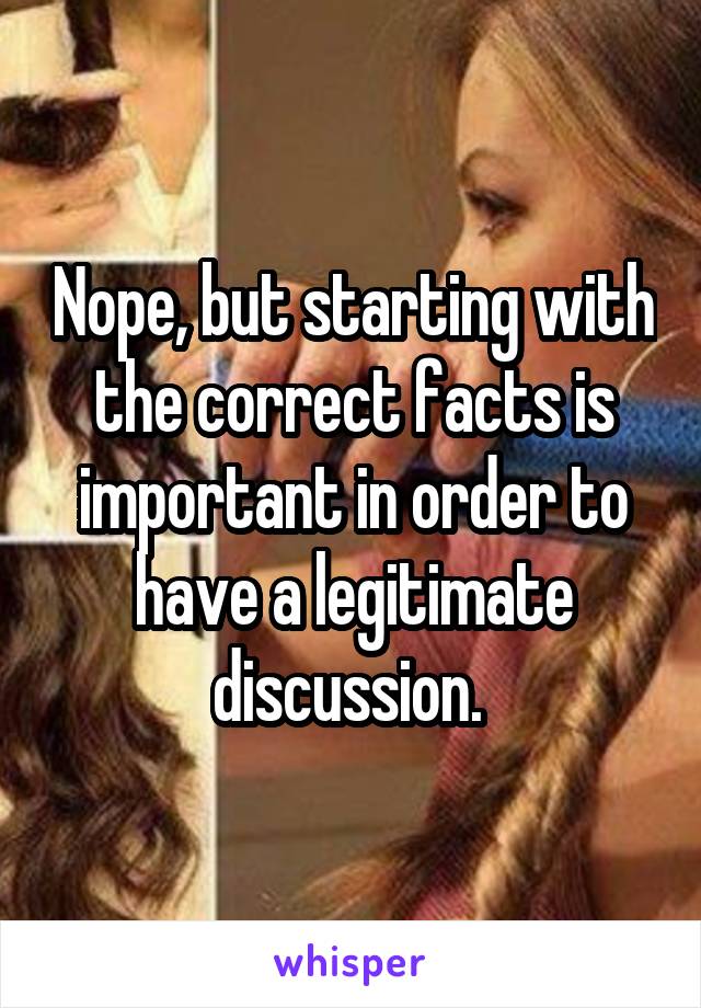 Nope, but starting with the correct facts is important in order to have a legitimate discussion. 