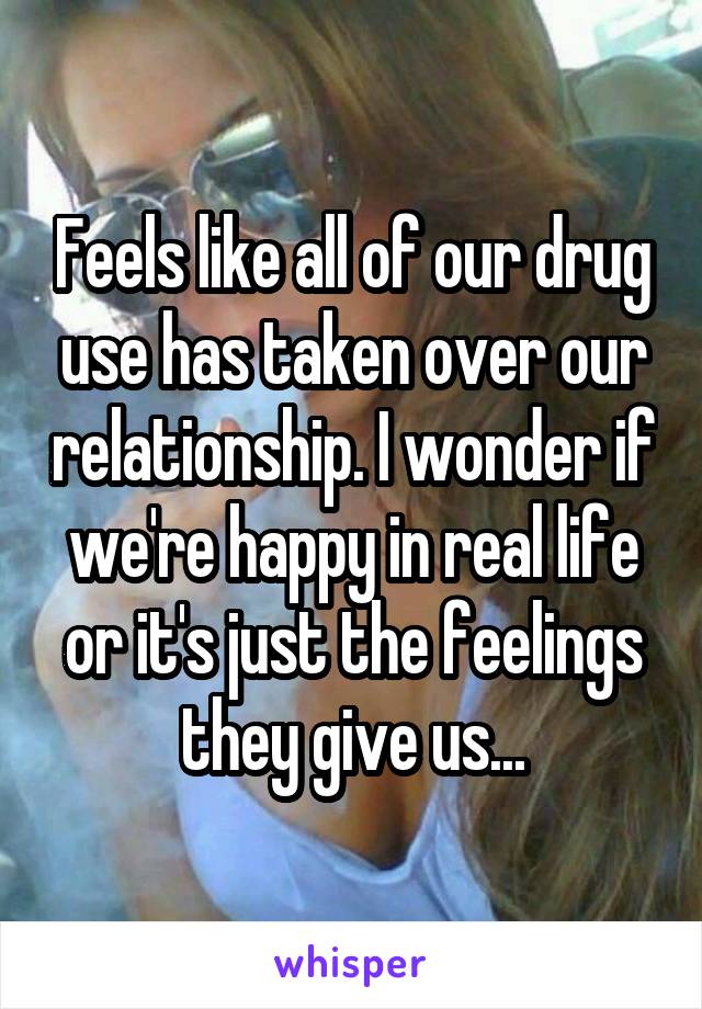 Feels like all of our drug use has taken over our relationship. I wonder if we're happy in real life or it's just the feelings they give us...