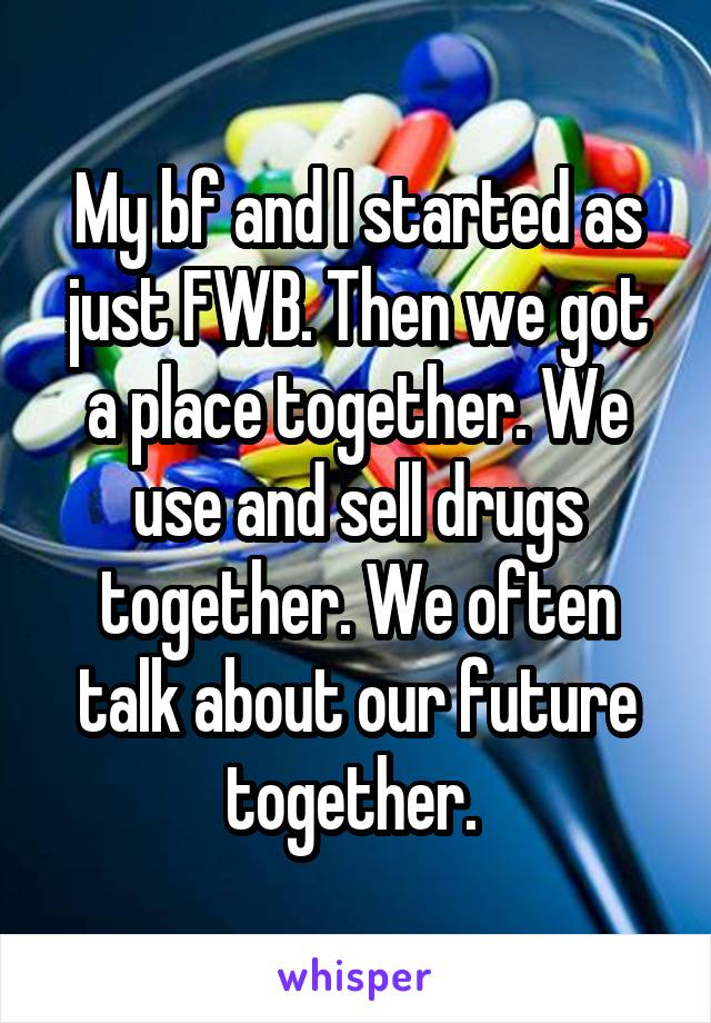 My bf and I started as just FWB. Then we got a place together. We use and sell drugs together. We often talk about our future together. 