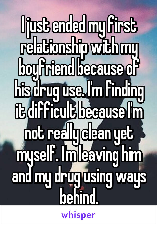 I just ended my first relationship with my boyfriend because of his drug use. I'm finding it difficult because I'm not really clean yet myself. I'm leaving him and my drug using ways behind.