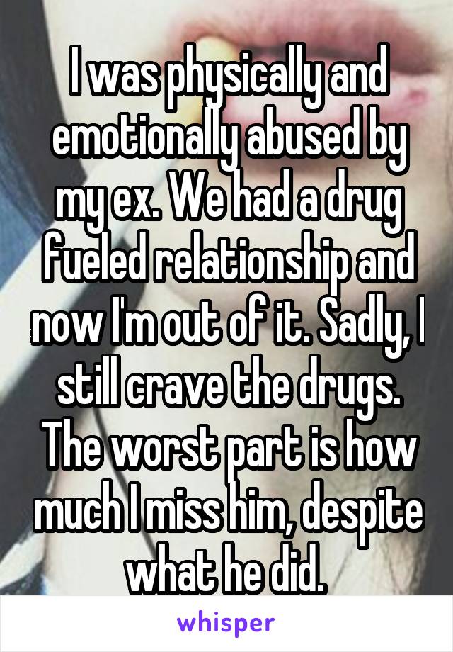 I was physically and emotionally abused by my ex. We had a drug fueled relationship and now I'm out of it. Sadly, I still crave the drugs. The worst part is how much I miss him, despite what he did. 