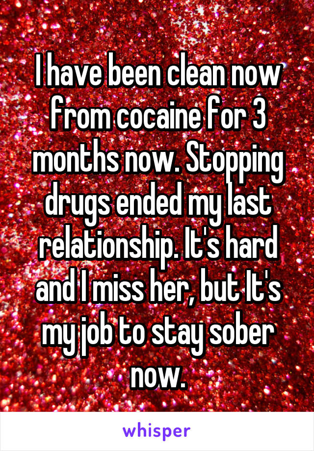 I have been clean now from cocaine for 3 months now. Stopping drugs ended my last relationship. It's hard and I miss her, but It's my job to stay sober now.